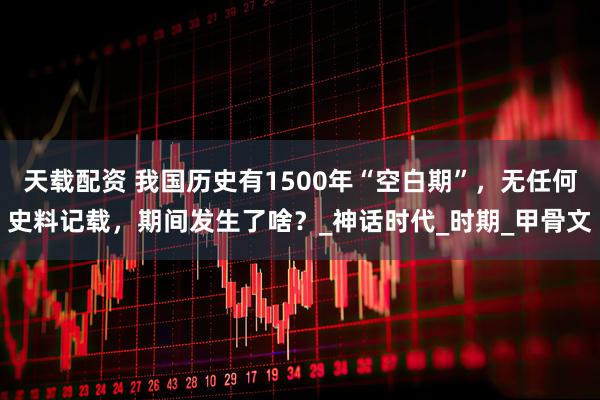 天载配资 我国历史有1500年“空白期”，无任何史料记载，期间发生了啥？_神话时代_时期_甲骨文