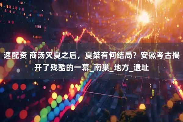 速配资 商汤灭夏之后，夏桀有何结局？安徽考古揭开了残酷的一幕_南巢_地方_遗址