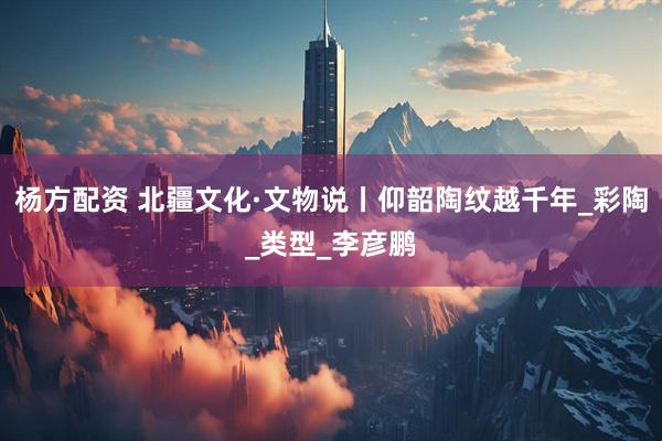 杨方配资 北疆文化·文物说丨仰韶陶纹越千年_彩陶_类型_李彦鹏