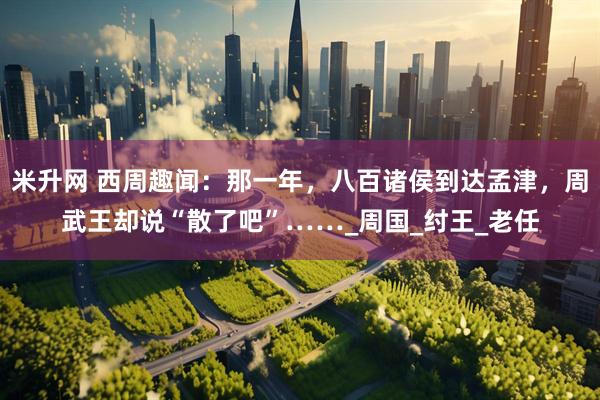 米升网 西周趣闻：那一年，八百诸侯到达孟津，周武王却说“散了吧”……_周国_纣王_老任