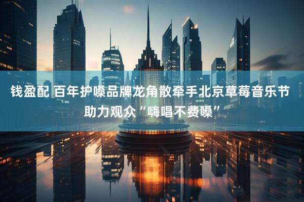 钱盈配 百年护嗓品牌龙角散牵手北京草莓音乐节 助力观众“嗨唱不费嗓”