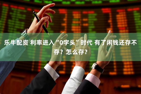 乐牛配资 利率进入“0字头”时代 有了闲钱还存不存？怎么存？