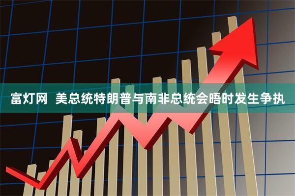富灯网  美总统特朗普与南非总统会晤时发生争执