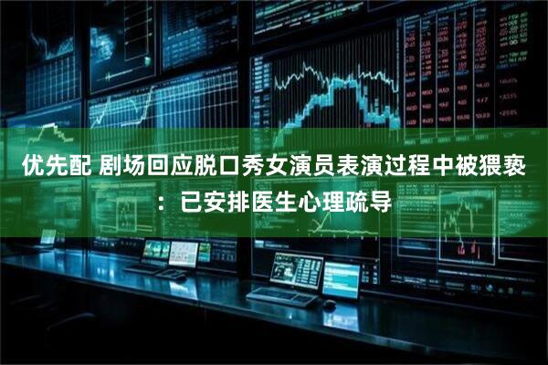 优先配 剧场回应脱口秀女演员表演过程中被猥亵：已安排医生心理疏导