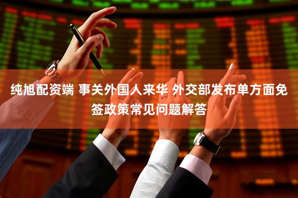 纯旭配资端 事关外国人来华 外交部发布单方面免签政策常见问题解答
