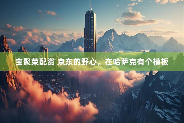 宝聚荣配资 京东的野心，在哈萨克有个模板
