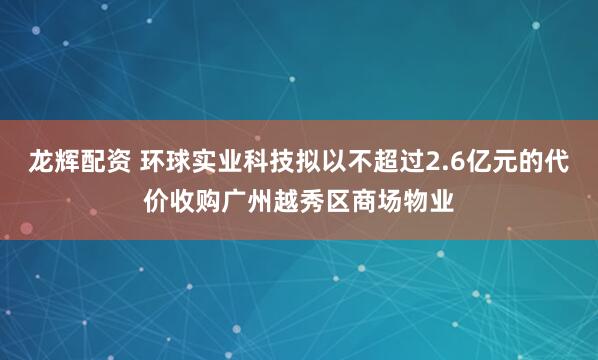 龙辉配资 环球实业科技拟以不超过2.6亿元的代价收购广州越秀区商场物业