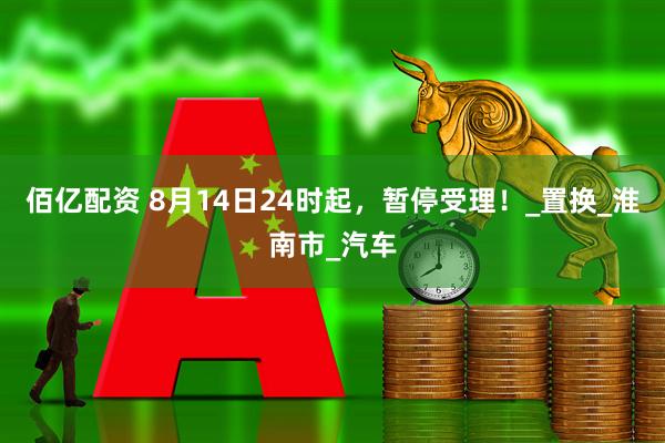 佰亿配资 8月14日24时起，暂停受理！_置换_淮南市_汽车