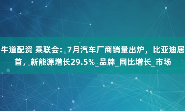 牛道配资 乘联会：7月汽车厂商销量出炉，比亚迪居首，新能源增长29.5%_品牌_同比增长_市场