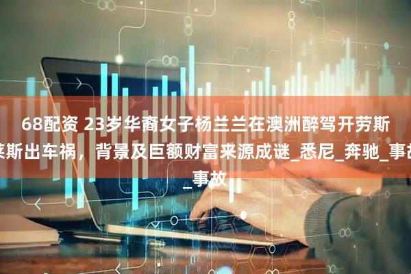 68配资 23岁华裔女子杨兰兰在澳洲醉驾开劳斯莱斯出车祸，背景及巨额财富来源成谜_悉尼_奔驰_事故