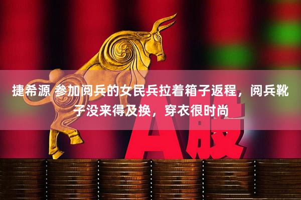 捷希源 参加阅兵的女民兵拉着箱子返程，阅兵靴子没来得及换，穿衣很时尚