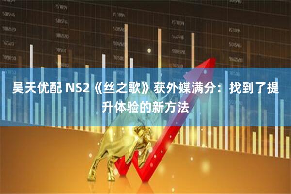 昊天优配 NS2《丝之歌》获外媒满分：找到了提升体验的新方法