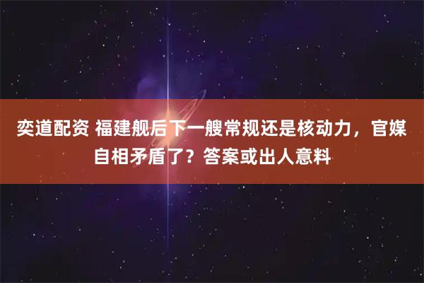 奕道配资 福建舰后下一艘常规还是核动力，官媒自相矛盾了？答案或出人意料