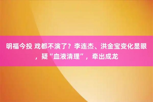 明福今投 戏都不演了？李连杰、洪金宝变化显眼，疑“血液清理”，牵出成龙
