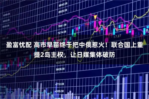 盈富忧配 高市早苗终于把中俄惹火！联合国上重提2岛主权，让日媒集体破防