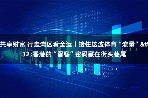 共享财富 行走湾区看全运丨接住这波体育“流量” 香港的“留客”密码藏在街头巷尾