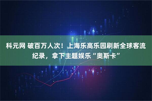 科元网 破百万人次！上海乐高乐园刷新全球客流纪录，拿下主题娱乐“奥斯卡”