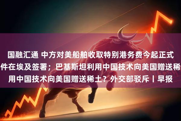 国融汇通 中方对美船舶收取特别港务费今起正式施行；加沙停火协议文件在埃及签署；巴基斯坦利用中国技术向美国赠送稀土？外交部驳斥丨早报