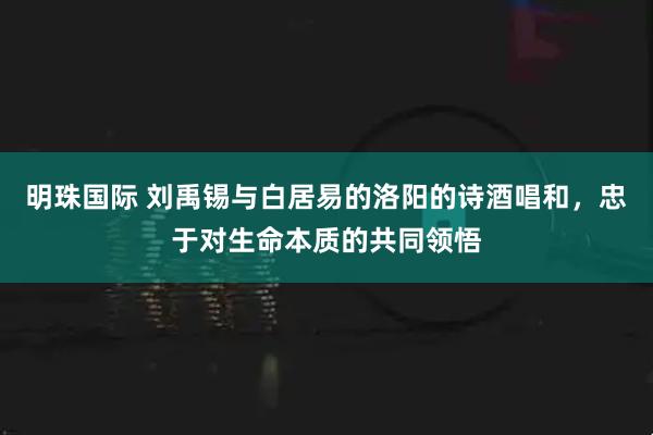 明珠国际 刘禹锡与白居易的洛阳的诗酒唱和，忠于对生命本质的共同领悟