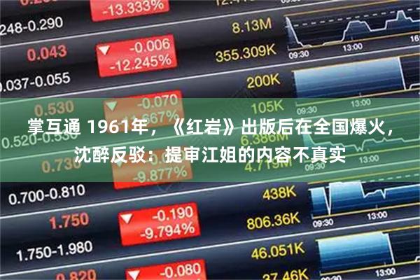 掌互通 1961年，《红岩》出版后在全国爆火，沈醉反驳：提审江姐的内容不真实