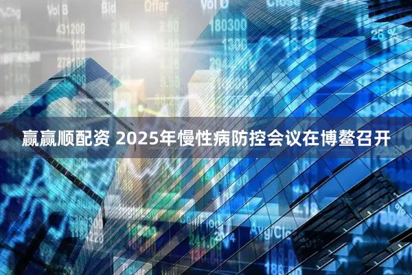 赢赢顺配资 2025年慢性病防控会议在博鳌召开