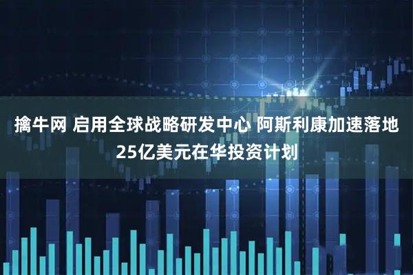 擒牛网 启用全球战略研发中心 阿斯利康加速落地25亿美元在华投资计划