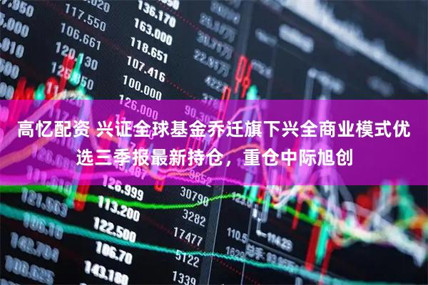 高忆配资 兴证全球基金乔迁旗下兴全商业模式优选三季报最新持仓，重仓中际旭创