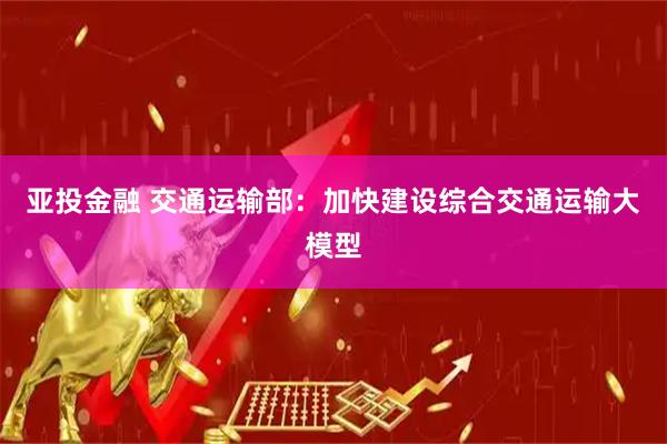 亚投金融 交通运输部：加快建设综合交通运输大模型