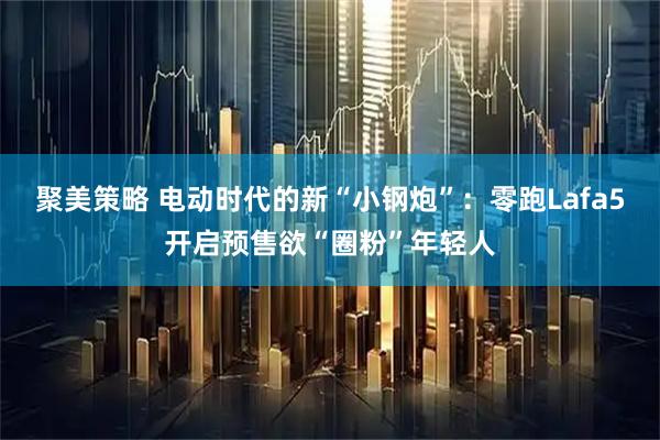 聚美策略 电动时代的新“小钢炮”：零跑Lafa5开启预售欲“圈粉”年轻人