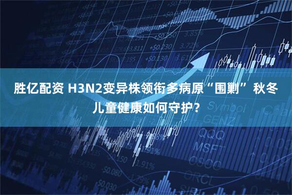 胜亿配资 H3N2变异株领衔多病原“围剿” 秋冬儿童健康如何守护？