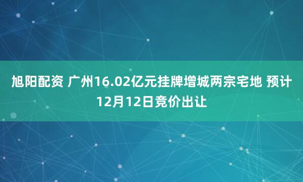 旭阳配资 广州16.02亿元挂牌增城两宗宅地 预计12月12日竞价出让