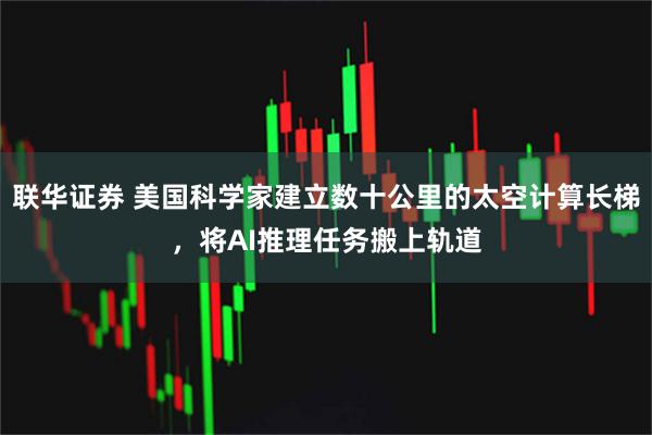 联华证券 美国科学家建立数十公里的太空计算长梯，将AI推理任务搬上轨道