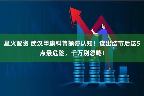 星火配资 武汉甲康科普颠覆认知！查出结节后这5点最危险，千万别忽略！