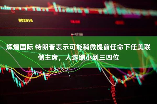 辉煌国际 特朗普表示可能稍微提前任命下任美联储主席，人选缩小到三四位