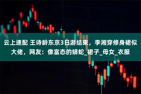 云上速配 王诗龄东京3日游结束，李湘穿修身裙似大佬，网友：像富态的蟒蛇_裙子_母女_衣服