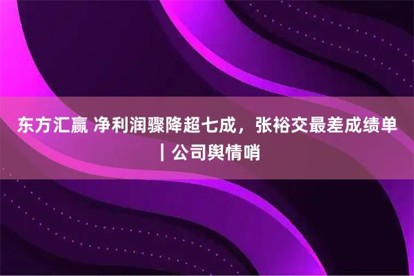 东方汇赢 净利润骤降超七成，张裕交最差成绩单｜公司舆情哨