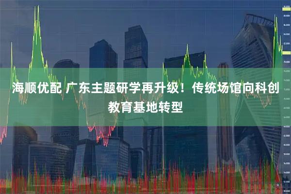 海顺优配 广东主题研学再升级！传统场馆向科创教育基地转型