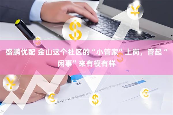 盛鹏优配 金山这个社区的“小管家”上岗，管起“闲事”来有模有样
