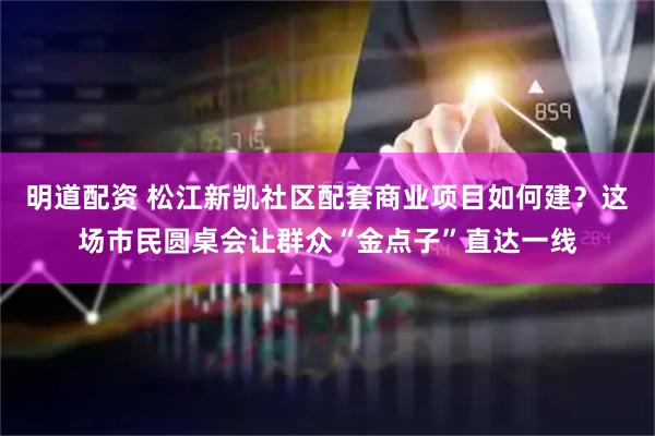 明道配资 松江新凯社区配套商业项目如何建？这场市民圆桌会让群众“金点子”直达一线
